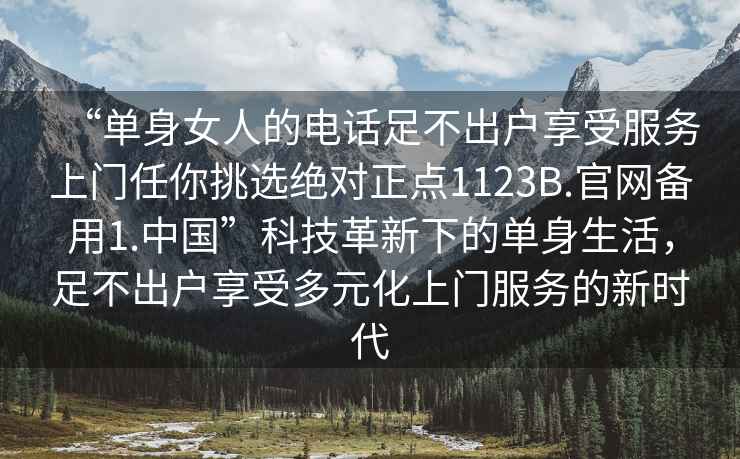 “單身女人的電話足不出戶享受服務(wù)上門任你挑選絕對正點(diǎn)1123B.官網(wǎng)備用1.中國”科技革新下的單身生活，足不出戶享受多元化上門服務(wù)的新時代