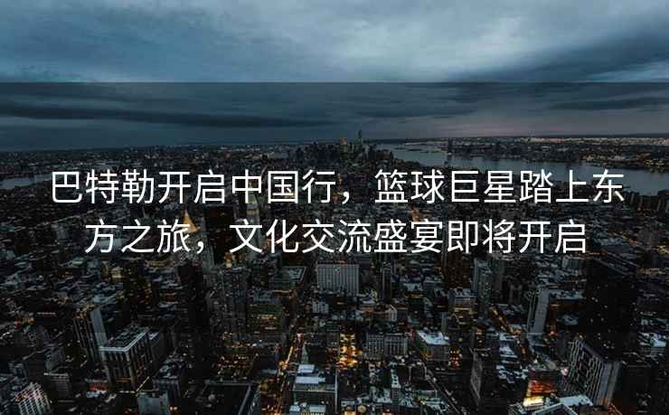 巴特勒開啟中國行，籃球巨星踏上東方之旅，文化交流盛宴即將開啟