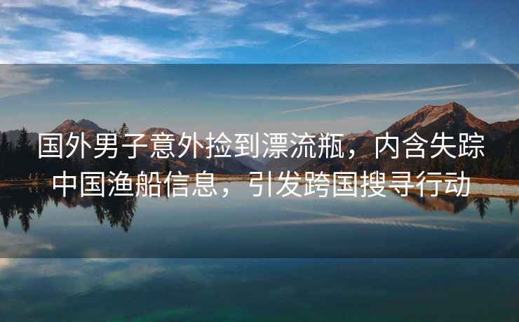 國外男子意外撿到漂流瓶，內(nèi)含失蹤中國漁船信息，引發(fā)跨國搜尋行動
