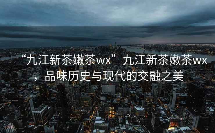 “九江新茶嫩茶wx”九江新茶嫩茶wx，品味歷史與現代的交融之美