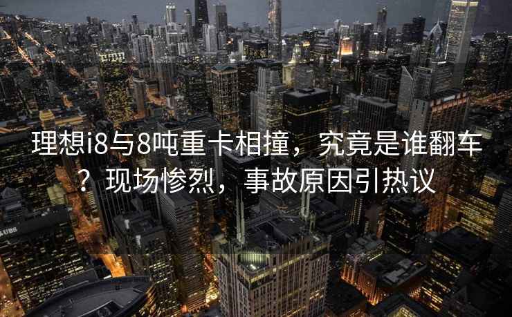 理想i8與8噸重卡相撞，究竟是誰翻車？現場慘烈，事故原因引熱議