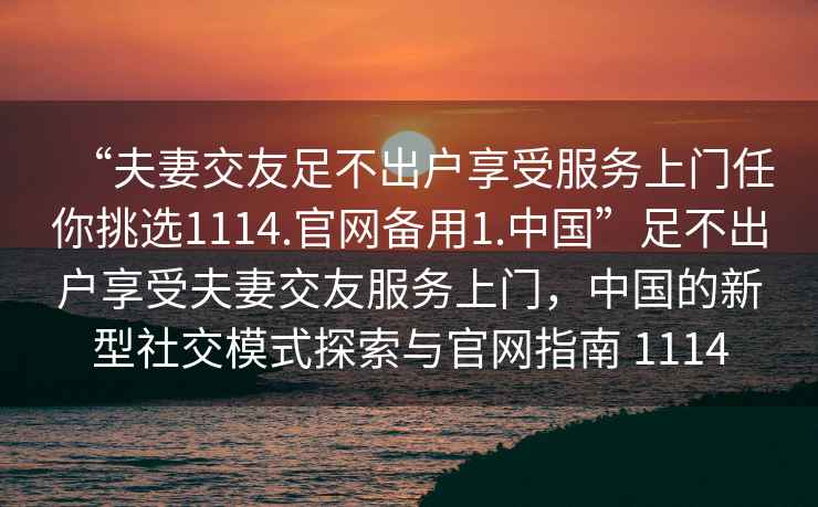 “夫妻交友足不出戶享受服務上門任你挑選1114.官網備用1.中國”足不出戶享受夫妻交友服務上門，中國的新型社交模式探索與官網指南 1114