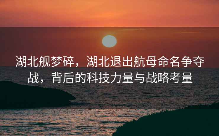 湖北艦夢碎，湖北退出航母命名爭奪戰(zhàn)，背后的科技力量與戰(zhàn)略考量
