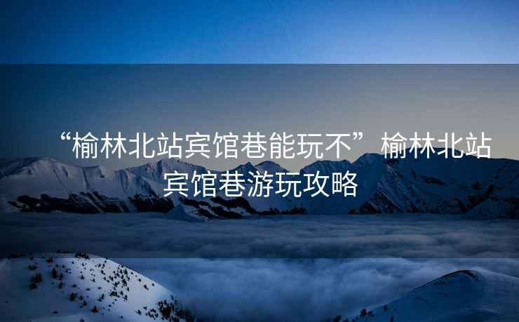 “榆林北站賓館巷能玩不”榆林北站賓館巷游玩攻略