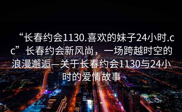 “長春約會1130.喜歡的妹子24小時.cc”長春約會新風尚，一場跨越時空的浪漫邂逅—關于長春約會1130與24小時的愛情故事