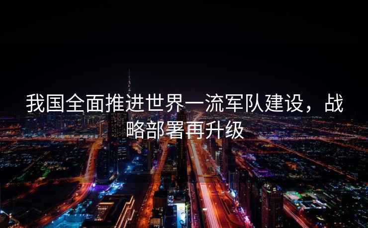我國全面推進世界一流軍隊建設，戰略部署再升級
