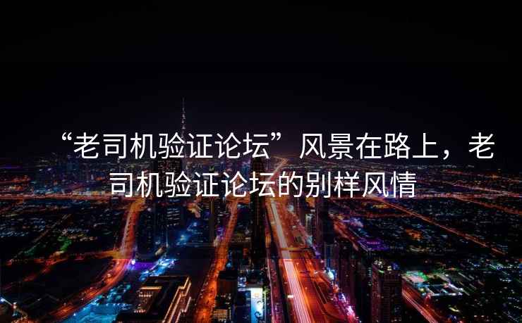 “老司機驗證論壇”風景在路上，老司機驗證論壇的別樣風情