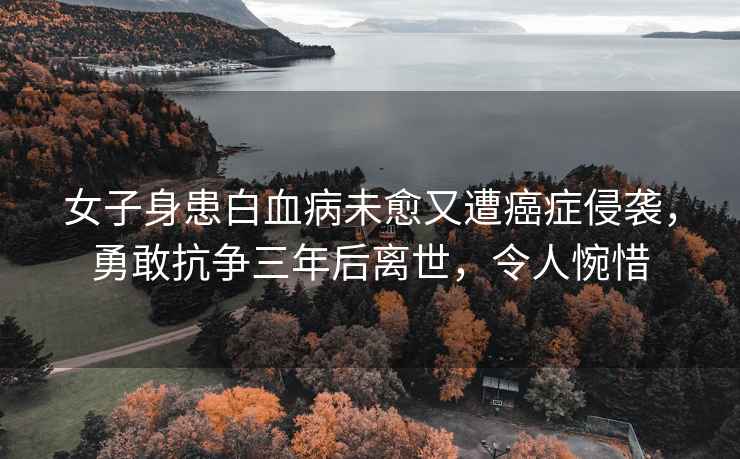 女子身患白血病未愈又遭癌癥侵襲，勇敢抗爭三年后離世，令人惋惜