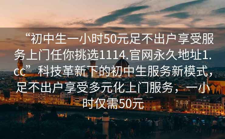 “初中生一小時50元足不出戶享受服務上門任你挑選1114.官網(wǎng)永久地址1.cc”科技革新下的初中生服務新模式，足不出戶享受多元化上門服務，一小時僅需50元