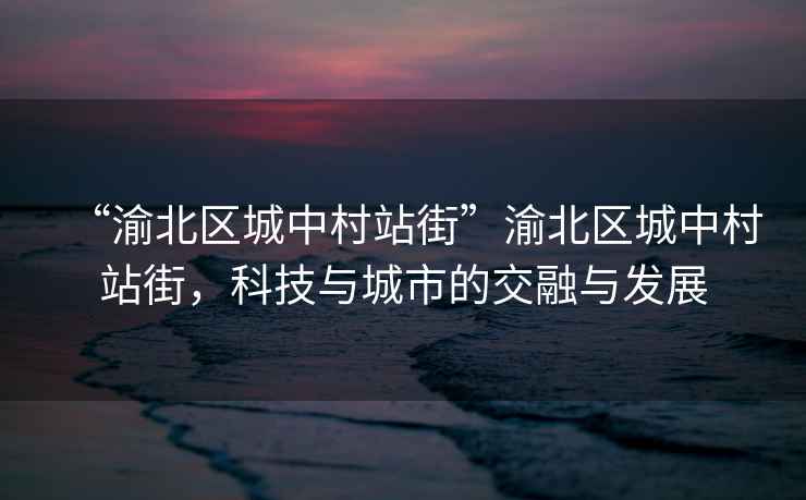 “渝北區城中村站街”渝北區城中村站街，科技與城市的交融與發展