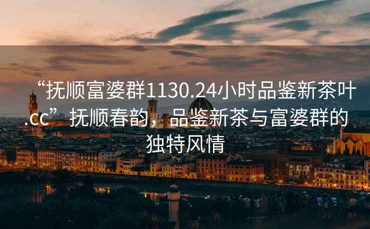 “撫順富婆群1130.24小時品鑒新茶葉.cc”撫順春韻，品鑒新茶與富婆群的獨特風情