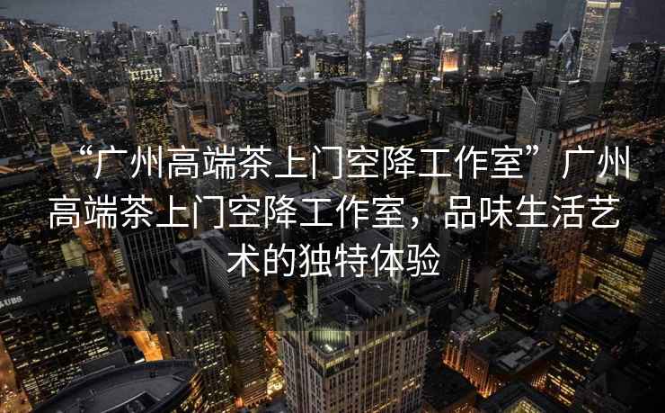 “廣州高端茶上門空降工作室”廣州高端茶上門空降工作室，品味生活藝術的獨特體驗