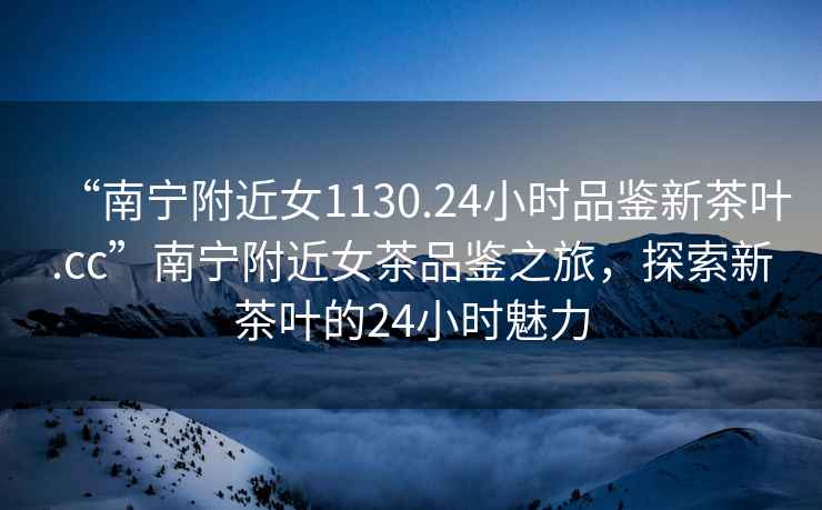 “南寧附近女1130.24小時品鑒新茶葉.cc”南寧附近女茶品鑒之旅，探索新茶葉的24小時魅力