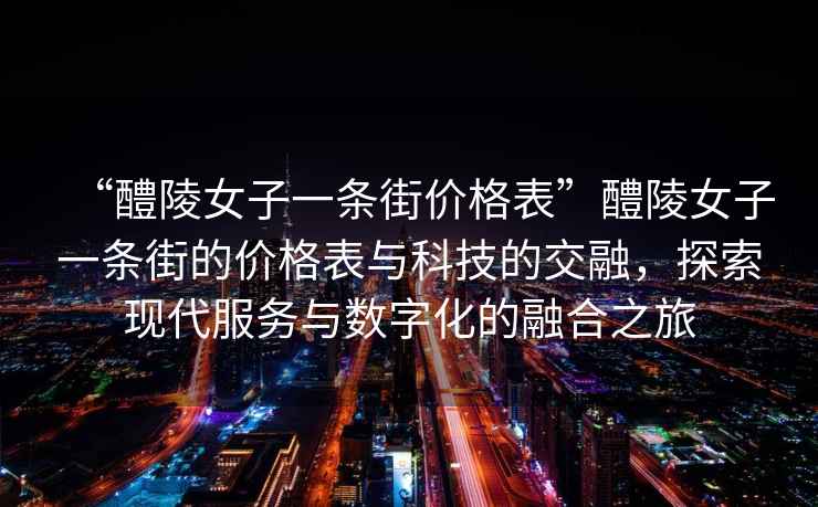 “醴陵女子一條街價(jià)格表”醴陵女子一條街的價(jià)格表與科技的交融，探索現(xiàn)代服務(wù)與數(shù)字化的融合之旅