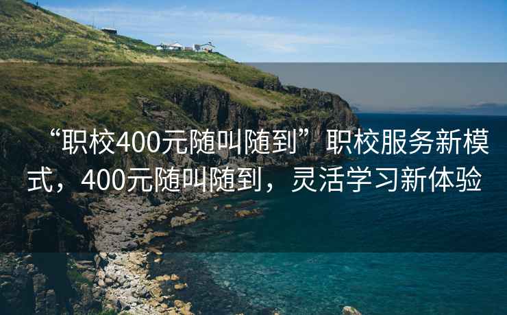 “職校400元隨叫隨到”職校服務(wù)新模式，400元隨叫隨到，靈活學(xué)習(xí)新體驗(yàn)