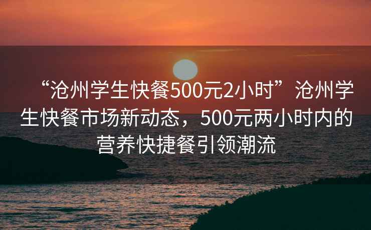 “滄州學生快餐500元2小時”滄州學生快餐市場新動態，500元兩小時內的營養快捷餐引領潮流