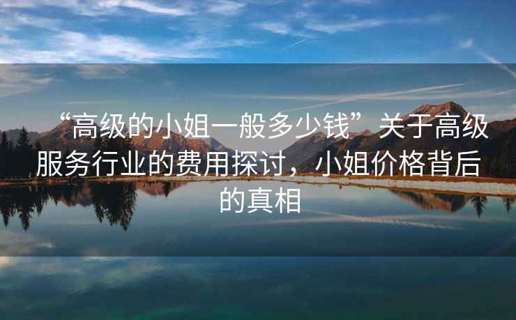 “高級的小姐一般多少錢”關于高級服務行業的費用探討，小姐價格背后的真相