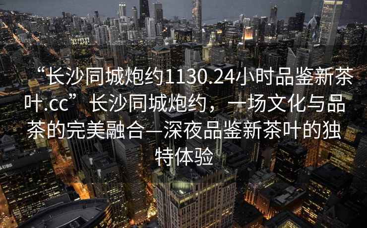 “長沙同城炮約1130.24小時品鑒新茶葉.cc”長沙同城炮約，一場文化與品茶的完美融合—深夜品鑒新茶葉的獨特體驗