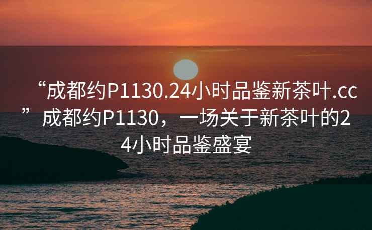 “成都約P1130.24小時品鑒新茶葉.cc”成都約P1130，一場關于新茶葉的24小時品鑒盛宴