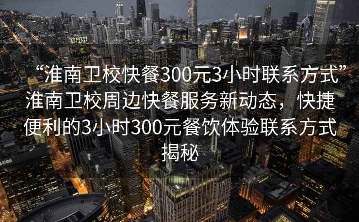 “淮南衛校快餐300元3小時聯系方式”淮南衛校周邊快餐服務新動態，快捷便利的3小時300元餐飲體驗聯系方式揭秘