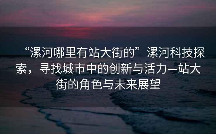 “漯河哪里有站大街的”漯河科技探索，尋找城市中的創新與活力—站大街的角色與未來展望