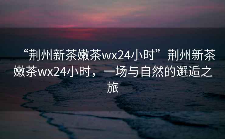 “荊州新茶嫩茶wx24小時”荊州新茶嫩茶wx24小時，一場與自然的邂逅之旅