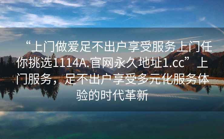 “上門做愛足不出戶享受服務上門任你挑選1114A.官網永久地址1.cc”上門服務，足不出戶享受多元化服務體驗的時代革新