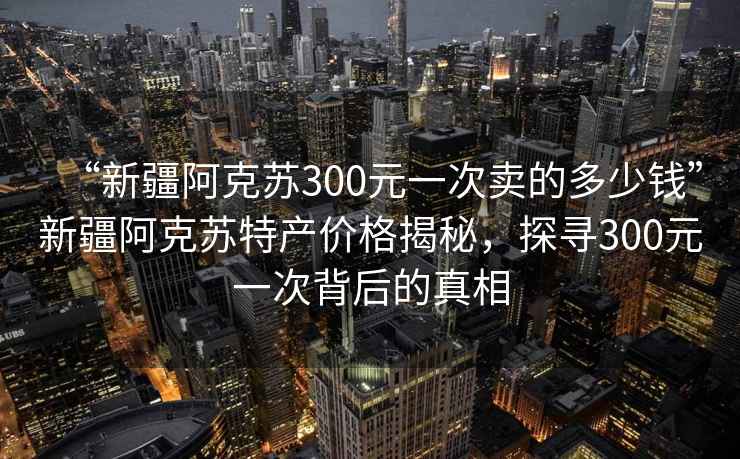 “新疆阿克蘇300元一次賣的多少錢”新疆阿克蘇特產價格揭秘，探尋300元一次背后的真相
