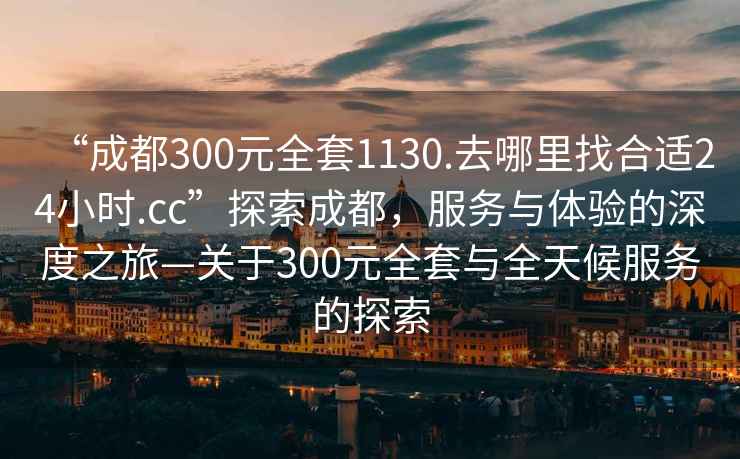 “成都300元全套1130.去哪里找合適24小時.cc”探索成都，服務與體驗的深度之旅—關于300元全套與全天候服務的探索