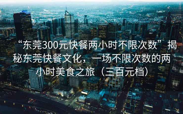 “東莞300元快餐兩小時不限次數”揭秘東莞快餐文化，一場不限次數的兩小時美食之旅（三百元檔）