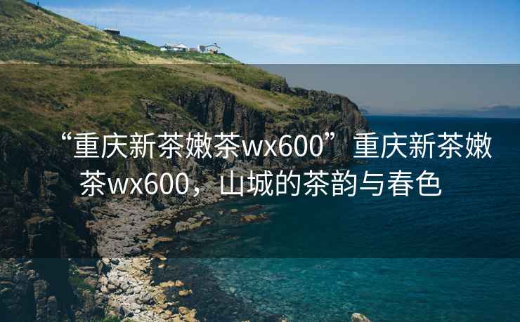 “重慶新茶嫩茶wx600”重慶新茶嫩茶wx600，山城的茶韻與春色