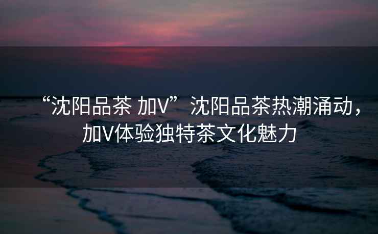 “沈陽品茶 加V”沈陽品茶熱潮涌動，加V體驗獨特茶文化魅力
