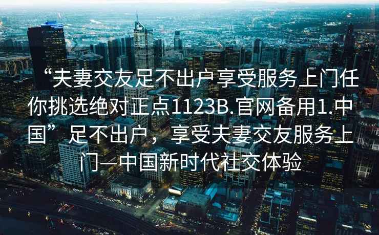 “夫妻交友足不出戶享受服務上門任你挑選絕對正點1123B.官網備用1.中國”足不出戶，享受夫妻交友服務上門—中國新時代社交體驗