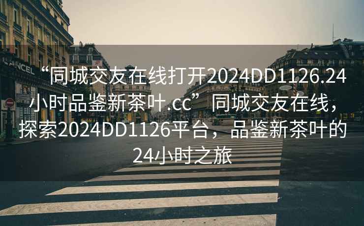 “同城交友在線打開2024DD1126.24小時品鑒新茶葉.cc”同城交友在線，探索2024DD1126平臺，品鑒新茶葉的24小時之旅