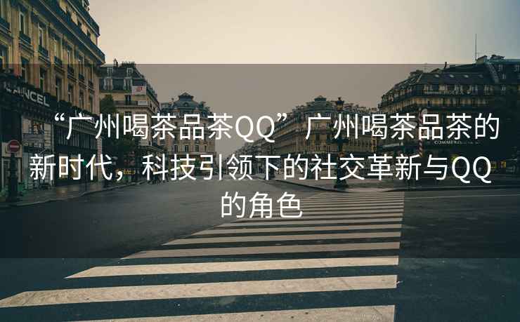 “廣州喝茶品茶QQ”廣州喝茶品茶的新時代，科技引領下的社交革新與QQ的角色