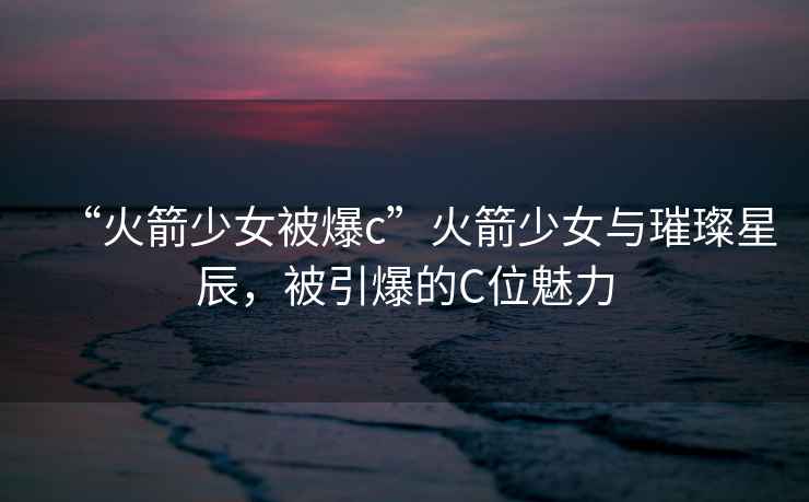 “火箭少女被爆c”火箭少女與璀璨星辰，被引爆的C位魅力