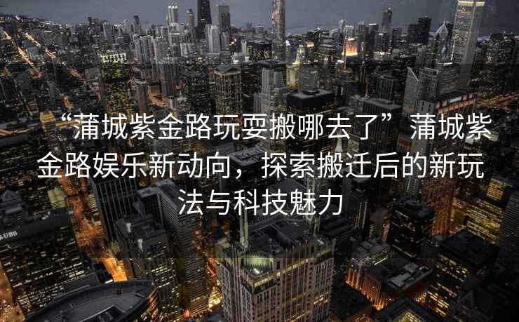 “蒲城紫金路玩耍搬哪去了”蒲城紫金路娛樂新動向，探索搬遷后的新玩法與科技魅力