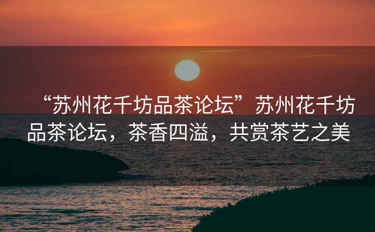 “蘇州花千坊品茶論壇”蘇州花千坊品茶論壇，茶香四溢，共賞茶藝之美