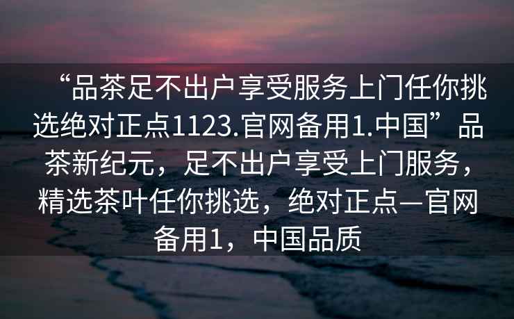 “品茶足不出戶享受服務上門任你挑選絕對正點1123.官網備用1.中國”品茶新紀元，足不出戶享受上門服務，精選茶葉任你挑選，絕對正點—官網備用1，中國品質