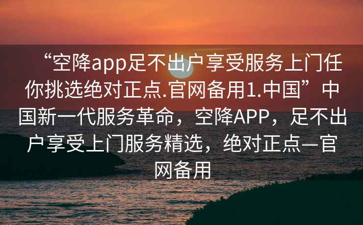 “空降app足不出戶享受服務上門任你挑選絕對正點.官網備用1.中國”中國新一代服務革命，空降APP，足不出戶享受上門服務精選，絕對正點—官網備用