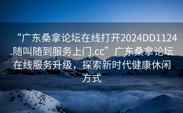 “廣東桑拿論壇在線打開2024DD1124.隨叫隨到服務(wù)上門.cc”廣東桑拿論壇在線服務(wù)升級(jí)，探索新時(shí)代健康休閑方式