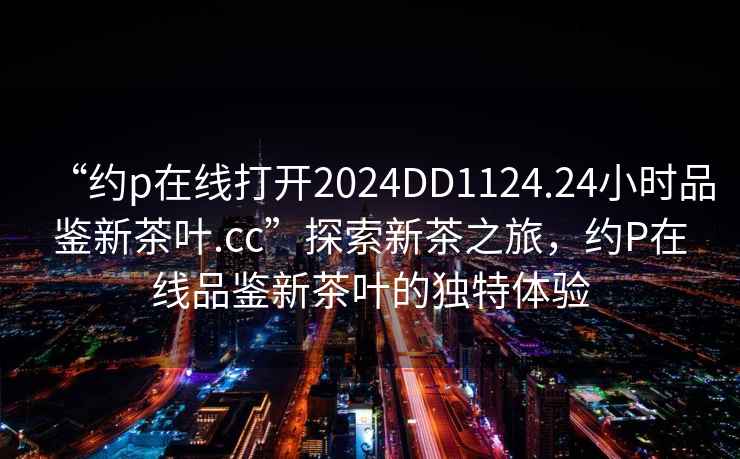 “約p在線打開2024DD1124.24小時品鑒新茶葉.cc”探索新茶之旅，約P在線品鑒新茶葉的獨特體驗