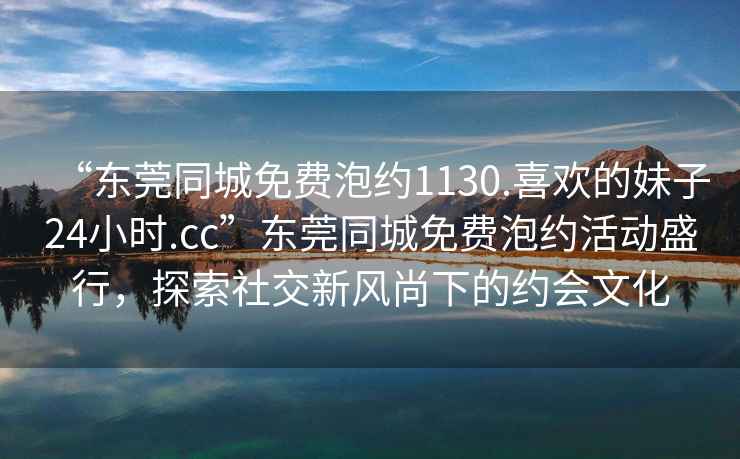 “東莞同城免費泡約1130.喜歡的妹子24小時.cc”東莞同城免費泡約活動盛行，探索社交新風尚下的約會文化