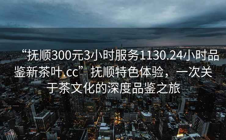 “撫順300元3小時服務(wù)1130.24小時品鑒新茶葉.cc”撫順特色體驗，一次關(guān)于茶文化的深度品鑒之旅