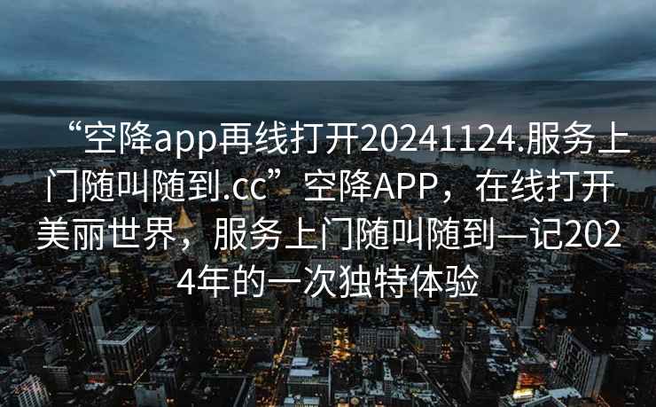 “空降app再線打開20241124.服務上門隨叫隨到.cc”空降APP，在線打開美麗世界，服務上門隨叫隨到—記2024年的一次獨特體驗
