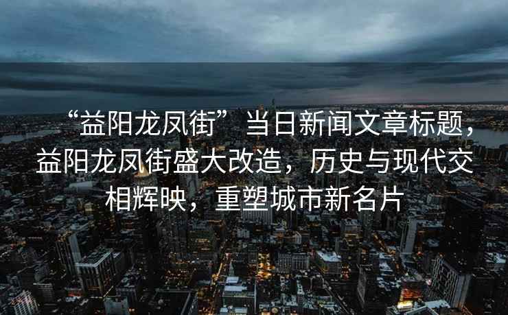“益陽龍鳳街”當日新聞文章標題，益陽龍鳳街盛大改造，歷史與現代交相輝映，重塑城市新名片