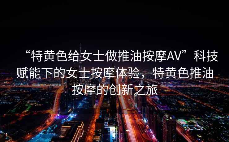 “特黃色給女士做推油按摩AV”科技賦能下的女士按摩體驗，特黃色推油按摩的創新之旅