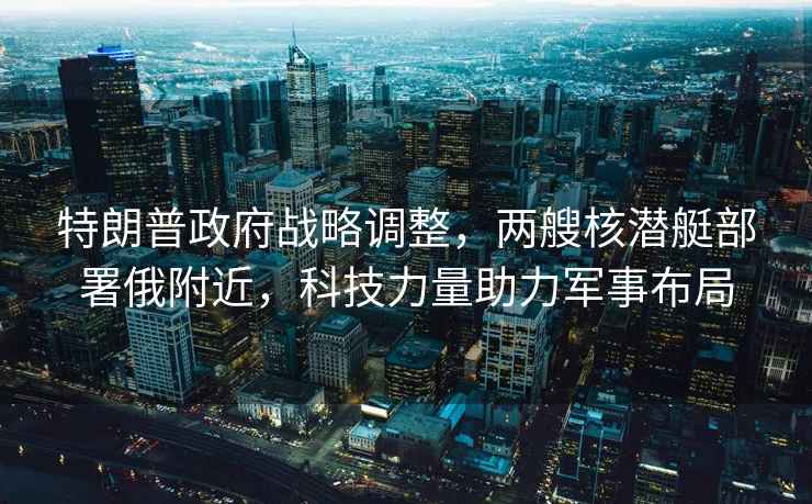 特朗普政府戰略調整，兩艘核潛艇部署俄附近，科技力量助力軍事布局