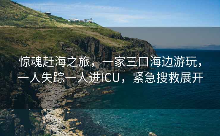 驚魂趕海之旅，一家三口海邊游玩，一人失蹤一人進(jìn)ICU，緊急搜救展開(kāi)