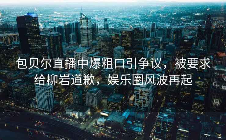 包貝爾直播中爆粗口引爭議，被要求給柳巖道歉，娛樂圈風波再起
